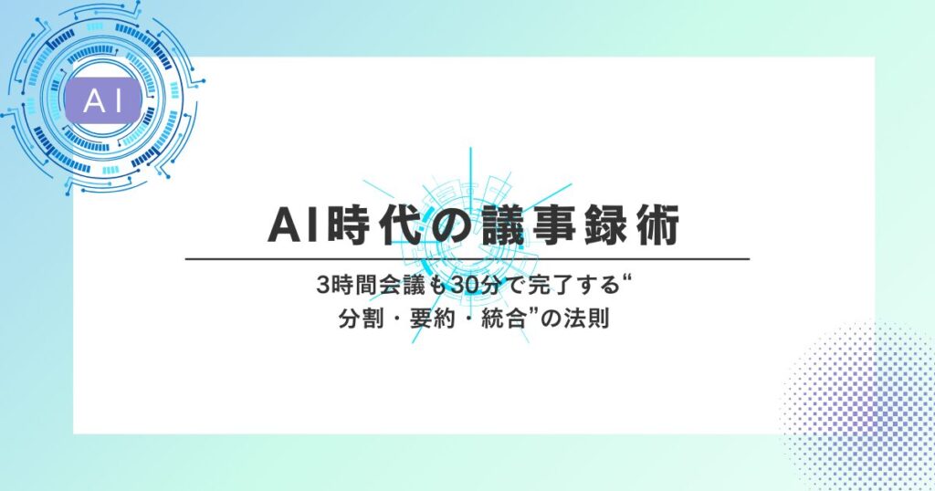 AI時代の議事録術｜3時間会議も30分で完了する“分割・要約・統合”の法則