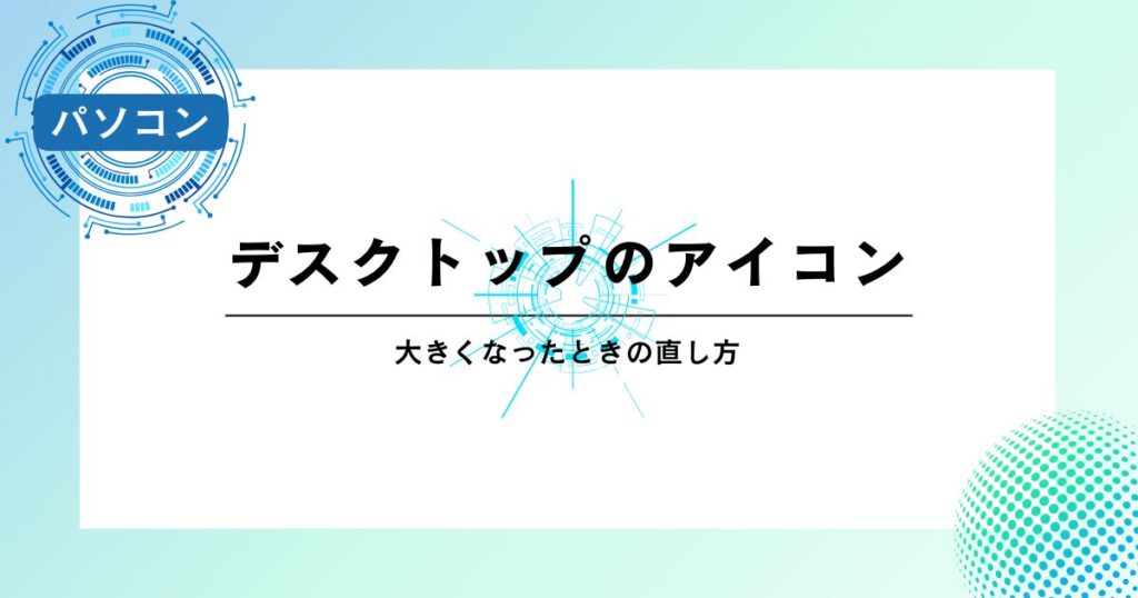 デスクトップのアイコンが大きくなったときの直し方【すぐ解決】